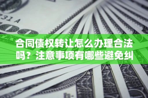 武汉合同债权转让怎么办理合法吗？注意事项有哪些避免纠纷？