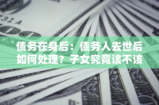 武汉债务在身后：债务人去世后如何处理？子女究竟该不该还钱？