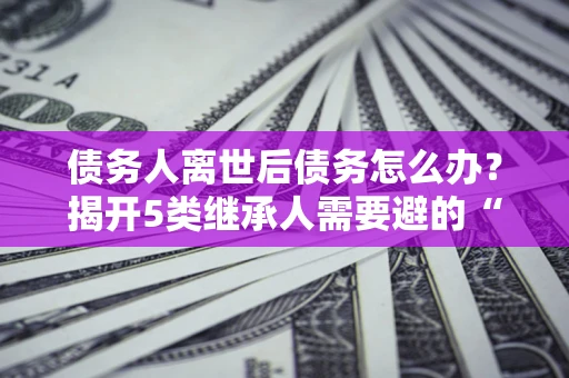 武汉债务人离世后债务怎么办？揭开5类继承人需要避的“坑”