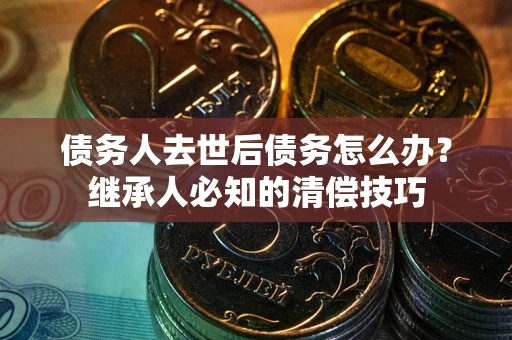 武汉债务人去世后债务怎么办？继承人必知的清偿技巧