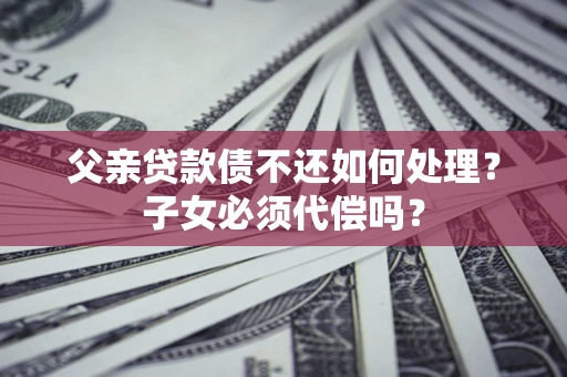 武汉父亲贷款债不还如何处理？子女必须代偿吗？