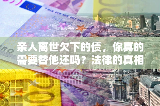 武汉亲人离世欠下的债，你真的需要替他还吗？法律的真相或许与你想的不一样